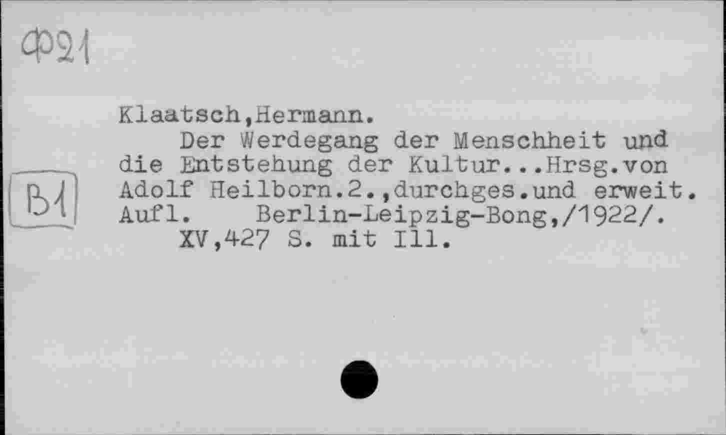 ﻿Ф31
м
Kiaatsch,Hermann.
Der Werdegang der Menschheit und die Entstehung der Kultur...Hrsg.von Adolf Heilborn.2.,durchges.und erweit. Aufl. Berlin-Leipzig-Bong,/1922/.
XV,427 S. mit Ill.